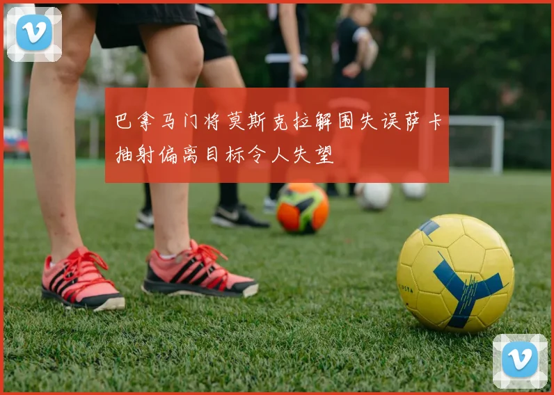 巴拿马门将莫斯克拉解围失误萨卡抽射偏离目标令人失望