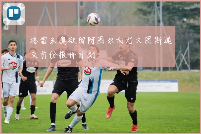 格雷米奥欲留阿图尔向尤文图斯递交首份报价计划