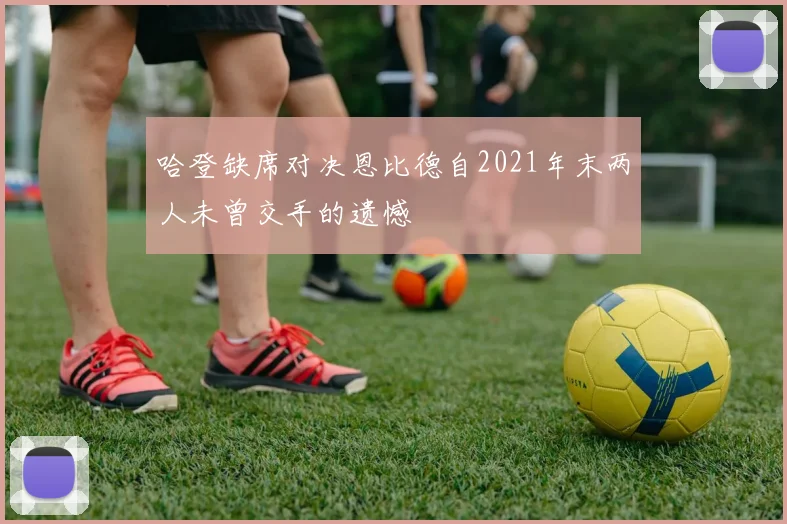 哈登缺席对决恩比德自2021年末两人未曾交手的遗憾