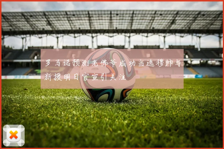罗马诺预测老佛爷成功当选穆帅与新援明日官宣引关注