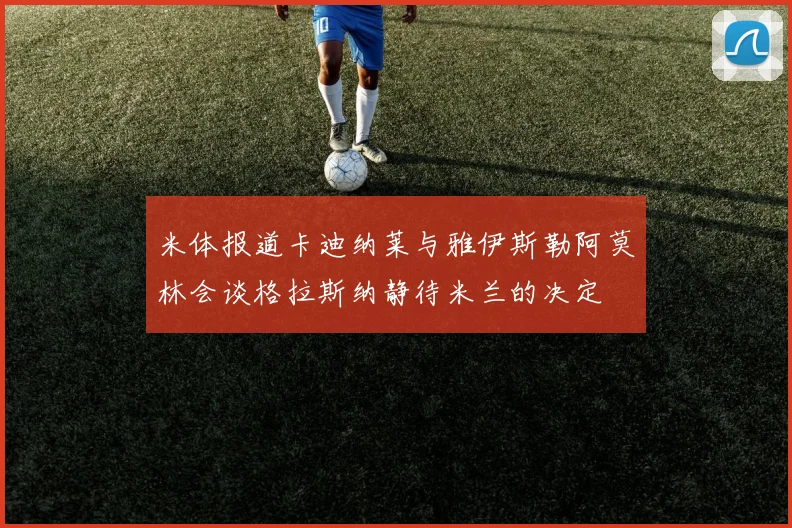 米体报道卡迪纳莱与雅伊斯勒阿莫林会谈格拉斯纳静待米兰的决定