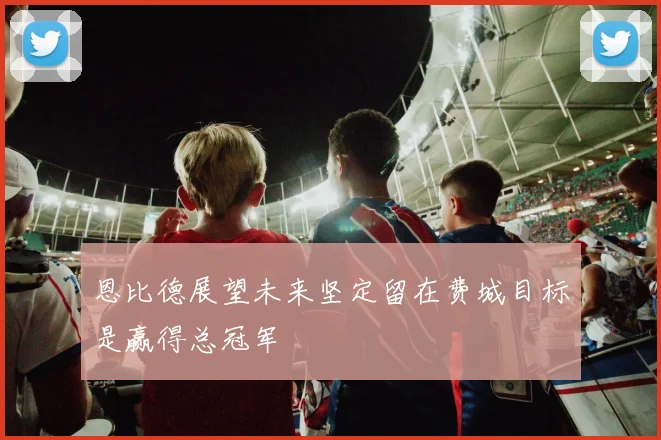 恩比德展望未来坚定留在费城目标是赢得总冠军