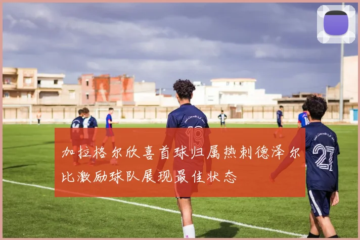 加拉格尔欣喜首球归属热刺德泽尔比激励球队展现最佳状态