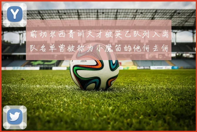 前切尔西青训天才被英乙队列入离队名单曾被称为小魔笛的他何去何从