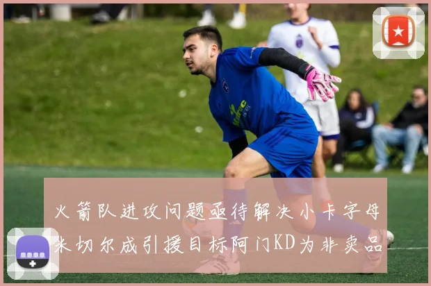 火箭队进攻问题亟待解决小卡字母米切尔成引援目标阿门KD为非卖品