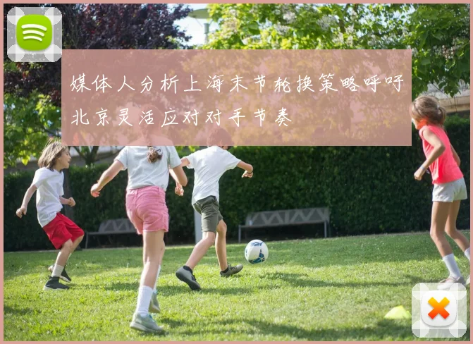 媒体人分析上海末节轮换策略呼吁北京灵活应对对手节奏