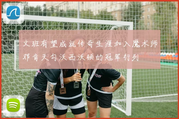文班有望成就传奇生涯加入魔术师邓肯天勾沃西沃顿的冠军行列