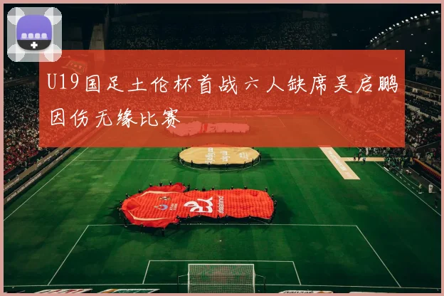 U19国足土伦杯首战六人缺席吴启鹏因伤无缘比赛
