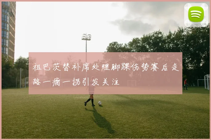 祖巴茨替补席处理脚踝伤势赛后走路一瘸一拐引发关注