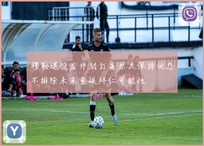 穆勒退役后计划打高尔夫保持状态不排除未来重返拜仁可能性