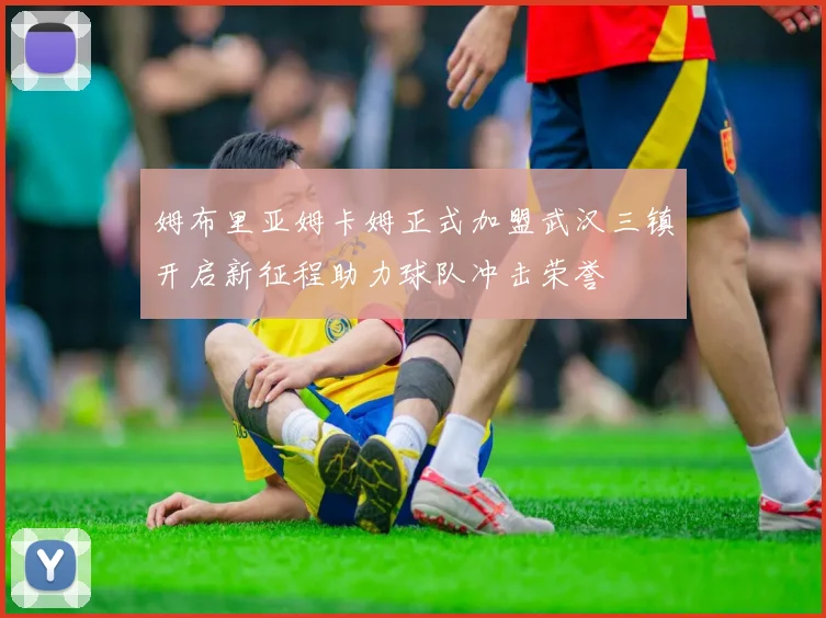 姆布里亚姆卡姆正式加盟武汉三镇开启新征程助力球队冲击荣誉